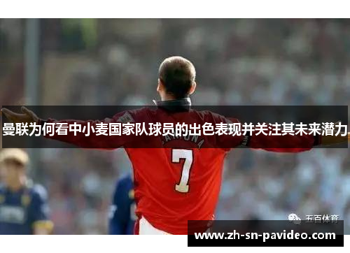 曼联为何看中小麦国家队球员的出色表现并关注其未来潜力