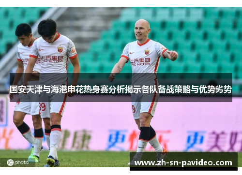 国安天津与海港申花热身赛分析揭示各队备战策略与优势劣势