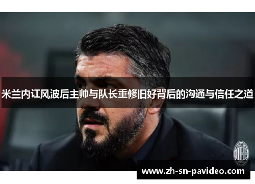 米兰内讧风波后主帅与队长重修旧好背后的沟通与信任之道