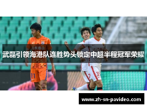 武磊引领海港队连胜势头锁定中超半程冠军荣耀