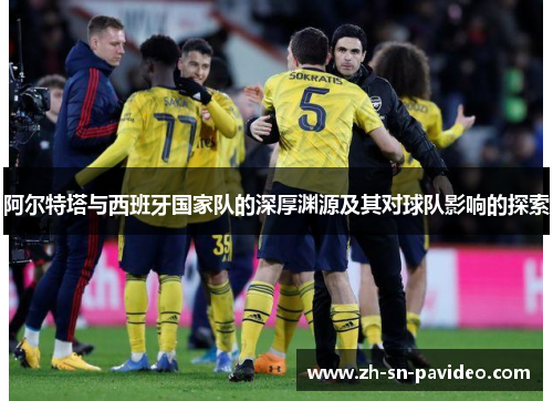 阿尔特塔与西班牙国家队的深厚渊源及其对球队影响的探索