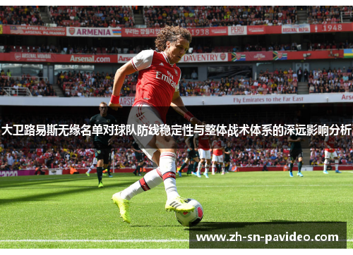 大卫路易斯无缘名单对球队防线稳定性与整体战术体系的深远影响分析