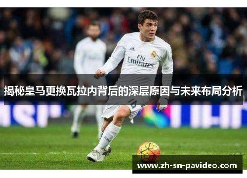 揭秘皇马更换瓦拉内背后的深层原因与未来布局分析 揭秘皇马更换瓦拉内背后的深层原因与未来布局分析