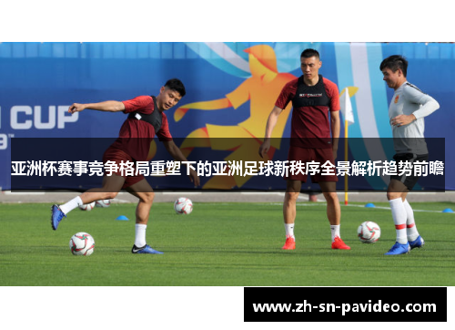 亚洲杯赛事竞争格局重塑下的亚洲足球新秩序全景解析趋势前瞻
