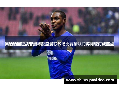 奥纳纳因征战非洲杯缺席曼联多场比赛球队门将问题再成焦点